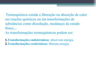  Termoquímica estuda a liberação ou absorção de calor
em reações químicas ou em transformações de
substâncias como dissolução, mudanças de estado
físico,...
As transformações termoquímicas podem ser:
1.Transformações endotérmicas: absorvem energia.
2.Transformações exotérmicas: liberam energia.
 