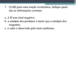 7. (UnB) para uma reação exotérmica, indique quais
são as informações corretas:
a. ∆ H tem sinal negativo.
b. a entalpia dos produtos é maior que a entalpia dos
reagentes.
c. o calor é absorvido pelo meio ambiente.
 