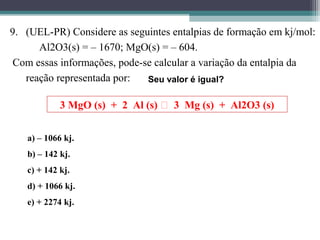 9. (UEL-PR) Considere as seguintes entalpias de formação em kj/mol:
Al2O3(s) = – 1670; MgO(s) = – 604.
Com essas informações, pode-se calcular a variação da entalpia da
reação representada por:
3 MgO (s) + 2 Al (s)  3 Mg (s) + Al2O3 (s)
Seu valor é igual?
a) a) – 1066 kj.
b) b) – 142 kj.
c) c) + 142 kj.
d) d) + 1066 kj.
e) e) + 2274 kj.
 