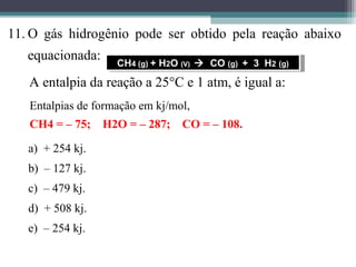 11. O gás hidrogênio pode ser obtido pela reação abaixo
equacionada:
A entalpia da reação a 25°C e 1 atm, é igual a:
Entalpias de formação em kj/mol,
CH4 = – 75; H2O = – 287; CO = – 108.
CH4 (g) + H2O (V)  CO (g) + 3 H2 (g)CH4 (g) + H2O (V)  CO (g) + 3 H2 (g)
a) + 254 kj.
b) – 127 kj.
c) – 479 kj.
d) + 508 kj.
e) – 254 kj.
 