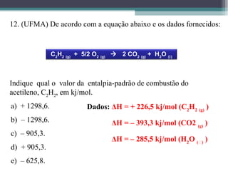 12. (UFMA) De acordo com a equação abaixo e os dados fornecidos:
C2
H2 (g)
+ 5/2 O2 (g)
 2 CO2 (g)
+ H2
O ()
Dados: ΔH = + 226,5 kj/mol (C2
H2 (g)
)
ΔH = – 393,3 kj/mol (CO2 (g)
)
ΔH = – 285,5 kj/mol (H2
O ()
)
Indique qual o valor da entalpia-padrão de combustão do
acetileno, C2
H2
, em kj/mol.
a) + 1298,6.
b) – 1298,6.
c) – 905,3.
d) + 905,3.
e) – 625,8.
 