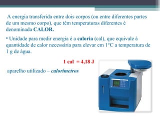  A energia transferida entre dois corpos (ou entre diferentes partes
de um mesmo corpo), que têm temperaturas diferentes é
denominada CALOR.
• Unidade para medir energia é a caloria (cal), que equivale à
quantidade de calor necessária para elevar em 1°C a temperatura de
1 g de água.
1 cal = 4,18 J
aparelho utilizado – calorímetros
 