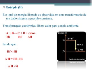  Entalpia (H)
É o total de energia liberada ou absorvida em uma transformação de
um dado sistema, a pressão constante.
Transformação exotérmica: libera calor para o meio ambiente.
A + B→ C + D + calor
Hi Hf ∆H
Sendo que:
Hf < Hi
∆ H = Hf - Hi
∆ H < 0
 