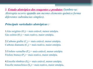 2. Estado alotrópico dos reagentes e produtos (lembre-se:
Alotropia ocorre quando um mesmo elemento químico forma
diferentes substâncias simples).
Principais variedades alotrópicas :
1.Gás oxigênio (O2) = mais estável, menor entalpia.
Gás ozônio (O3) = mais reativo, maior entalpia.
2.Carbono grafite (C6) = mais estável, menor entalpia.
Carbono diamante (C6) = mais reativo, maior entalpia.
3.Fósforo vermelho (Pn) = mais estável, menor entalpia.
Fósforo branco (P4) = mais reativo, maior entalpia.
4.Enxofre rômbico (S8) = mais estável, menor entalpia.
Enxofre monoclínico (S8) = mais reativo, maior entalpia.
 