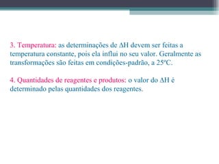 3. Temperatura: as determinações de ∆H devem ser feitas a
temperatura constante, pois ela influi no seu valor. Geralmente as
transformações são feitas em condições-padrão, a 25ºC.
4. Quantidades de reagentes e produtos: o valor do ∆H é
determinado pelas quantidades dos reagentes.
 