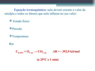 Equação termoquímica: nela devem constar o valor da
entalpia e todos os fatores que nela influem no seu valor:
 Estado físico
Pressão
Temperatura
Ex:
Cgrafite + O2 (g) → CO2 (g) ∆H = - 392,9 kJ/mol
(a 25ºC e 1 atm)
 