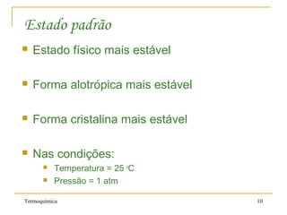 Termoquímica 10
Estado padrão
 Estado físico mais estável
 Forma alotrópica mais estável
 Forma cristalina mais estável
 Nas condições:
 Temperatura = 25 o
C
 Pressão = 1 atm
 