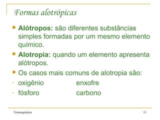 Termoquímica 11
Formas alotrópicas
 Alótropos: são diferentes substâncias
simples formadas por um mesmo elemento
químico.
 Alotropia: quando um elemento apresenta
alótropos.
 Os casos mais comuns de alotropia são:
- oxigênio enxofre
- fósforo carbono
 