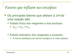 Termoquímica 18
Fatores que influem nas entalpias
 Os principais fatores que afetam a ∆H de
uma reação são:
 Estado físico dos reagentes e dos produtos.
 Hgasoso > Hlíquido > Hsólido
 Estado alotrópico dos reagentes e produtos:
 A forma alotrópica de menor entalpia é a mais estável.
 
