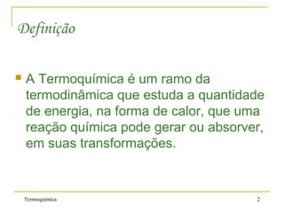 Termoquímica 2
Definição
 A Termoquímica é um ramo da
termodinâmica que estuda a quantidade
de energia, na forma de calor, que uma
reação química pode gerar ou absorver,
em suas transformações.
 