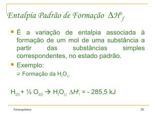Termoquímica 20
Entalpia Padrão de Formação ∆Ho
f
 É a variação de entalpia associada à
formação de um mol de uma substância a
partir das substâncias simples
correspondentes, no estado padrão.
 Exemplo:
 Formação da H2O(L)
H2(G) + ½ O2(G)  H2O(L) ∆Ho
f = - 285,5 kJ
 
