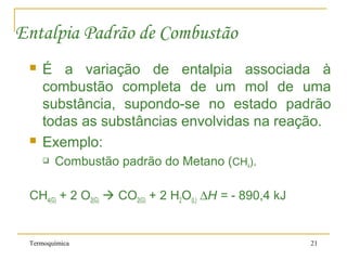 Termoquímica 21
Entalpia Padrão de Combustão
 É a variação de entalpia associada à
combustão completa de um mol de uma
substância, supondo-se no estado padrão
todas as substâncias envolvidas na reação.
 Exemplo:
 Combustão padrão do Metano (CH4).
CH4(G) + 2 O2(G)  CO2(G) + 2 H2O(L) ∆H = - 890,4 kJ
 
