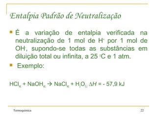 Termoquímica 22
Entalpia Padrão de Neutralização
 É a variação de entalpia verificada na
neutralização de 1 mol de H+
por 1 mol de
OH-
, supondo-se todas as substâncias em
diluição total ou infinita, a 25 o
C e 1 atm.
 Exemplo:
HClaq + NaOHaq  NaClaq + H2O(L) ∆H = - 57,9 kJ
 