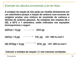 Exemplo de cálculos envolvendo a lei de Hess.
A entalpia da reação (I) não pode ser medida diretamente em
um calorímetro porque a reação de carbono com excesso de
oxigênio produz uma mistura de monóxido de carbono e
dióxido de carbono gasosos. As entalpias das reações (II) e
(III), a 20°C e 1 atmosfera, estão indicadas nas equações
termoquímicas a seguir:
(I)2C(s) + O2(g) 2CO (g)
(II)C(s) + O2(g) CO2 (g) ∆H= -394 kJ.mol-1
(III) 2CO(g) + O2(g) 2CO2 (g) ∆H= -283 kJ.mol-1
Calcular a entalpia da reação ( I ) nas mesmas condições.
Termoquímica 26
 