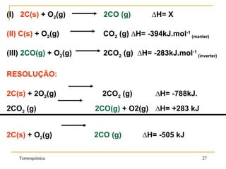 (I) 2C(s) + O2(g) 2CO (g) ∆H= X
(II) C(s) + O2(g) CO2 (g) ∆H= -394kJ.mol-1
(manter)
(III) 2CO(g) + O2(g) 2CO2 (g) ∆H= -283kJ.mol-1
(inverter)
RESOLUÇÃO:
2C(s) + 2O2(g) 2CO2 (g) ∆H= -788kJ.
2CO2 (g) 2CO(g) + O2(g) ∆H= +283 kJ
2C(s) + O2(g) 2CO (g) ∆H= -505 kJ
Termoquímica 27
 