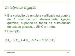 Termoquímica 28
Entalpia de Ligação
 É a variação de entalpia verificada na quebra
de 1 mol de um determinada ligação
química, supondo-se todas as substâncias
no estado gasoso, a 25 o
C e 1 atm.
 Exemplo:
CH4(G)  C(G) + 4 H(G) ∆H = + 1651,6 kJ
 
