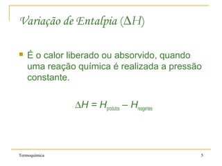 Termoquímica 5
Variação de Entalpia (∆H)
 É o calor liberado ou absorvido, quando
uma reação química é realizada a pressão
constante.
∆H = Hprodutos – Hreagentes
 