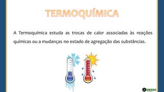 A Termoquímica estuda as trocas de calor associadas às reações
químicas ou a mudanças no estado de agregação das substâncias.
 