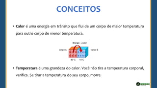 CONCEITOS
• Calor é uma energia em trânsito que flui de um corpo de maior temperatura
para outro corpo de menor temperatura.
• Temperatura é uma grandeza do calor. Você não tira a temperatura corporal,
verifica. Se tirar a temperatura do seu corpo, morre.
 