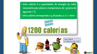 • Uma caloria é a quantidade de energia ou calor
necessária para elevar a temperatura de 1 grama de
água em 1 °C.
• Uma caloria corresponde a 4,18 joules, e 1J = 1 N/m2
 