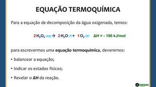 Para a equação de decomposição da água oxigenada, temos:
para escrevermos uma equação termoquímica, deveremos:
• balancear a equação;
• Indicar os estados físicos;
• Revelar o ΔH da reação.
H2O2 → H2O + O2
2 2 1
(aq) (l) (g) ΔH = - 196 kJ/mol
 