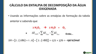 • Usando as informações sobre as entalpias de formação da tabela
anterior e sabendo que
2 H2O2 → 2 H2O + O2
H = [2 . (-286) + 1 . 0] – [ 2 . (-188)] = -572 + 376 = - 196 kJ/mol
 
−

=
 REAG
PROD f
f
reação H
H
H
e Então...
 