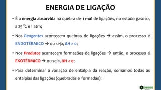 • É a energia absorvida na quebra de 1 mol de ligações, no estado gasoso,
a 25 °C e 1 atm;
• Nos Reagentes acontecem quebras de ligações → assim, o processo é
ENDOTÉRMICO → ou seja, ΔH > 0;
• Nos Produtos acontecem formações de ligações → então, o processo é
EXOTÉRMICO → ou seja, ΔH < 0;
• Para determinar a variação de entalpia da reação, somamos todas as
entalpias das ligações (quebradas e formadas):
 