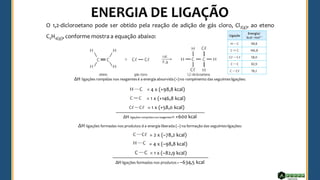 O 1,2-dicloroetano pode ser obtido pela reação de adição de gás cloro, Cl2(g), ao eteno
C2H4(g), conforme mostra a equação abaixo:
ΔH ligações rompidas nos reagentesé a energia absorvida (+)no rompimento das seguintesligações:
= 4 x (+98,8 kcal)
= 1 x (+146,8 kcal)
= 1 x (+58,0 kcal)
ΔH ligações rompidas nos reagentes= +600 kcal
ΔH ligações formadas nos produtos:é a energia liberada (–) na formação das seguintesligações:
= 2 x (–78,2 kcal)
= 4 x (–98,8 kcal)
= 1 x (–82,9 kcal)
ΔH ligações formadas nos produtos= –634,5 kcal
 