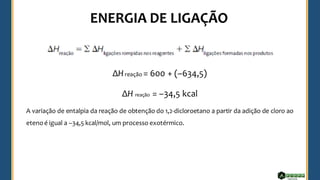 ΔHreação = 600 + (–634,5)
ΔH reação = –34,5 kcal
A variação de entalpia da reação de obtenção do 1,2-dicloroetano a partir da adição de cloro ao
etenoé igual a –34,5 kcal/mol, um processo exotérmico.
 