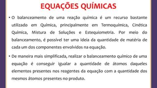 EQUAÇÕES QUÍMICAS
• O balanceamento de uma reação química é um recurso bastante
utilizado em Química, principalmente em Termoquímica, Cinética
Química, Mistura de Soluções e Estequiometria. Por meio do
balanceamento, é possível ter uma ideia da quantidade de matéria de
cada um dos componentes envolvidos na equação.
• De maneira mais simplificada, realizar o balanceamento químico de uma
equação é conseguir igualar a quantidade de átomos daqueles
elementos presentes nos reagentes da equação com a quantidade dos
mesmos átomos presentes no produto.
 
