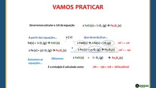 Fe(s) + ½ O2 (g) → FeO (s)
2 Fe (s) + 3/2 O2 (g) → Fe2O3 (s)
Deveremoscalcular o H da equação 2 FeO (s) + ½ O2 (g) → Fe2O3 (s)
A partir das equações... Que deverãoficar...
Somamosas
equações...
Obtemos:
E a entalpia é calculada como
2 FeO(s) → 2 Fe(s) + 1 O2(g)
2 Fe (s) + 1,5 O2 (g) → Fe2O3(s)
x (-2)
ΔH° = – 196
ΔH° = + 128
+
2 FeO (s) ½ O2 (g) → Fe2O3 (s)
+
ΔH = - 196 + 128 = -68 kcal/mol
VAMOS PRATICAR
 