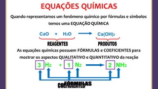 EQUAÇÕES QUÍMICAS
H2O
CaO + Ca(OH)2
Quando representamos um fenômeno químico por fórmulas e símbolos
temos uma EQUAÇÃO QUÍMICA
As equações químicas possuem FÓRMULAS e COEFICIENTES para
mostrar os aspectos QUALITATIVO e QUANTITATIVO da reação
N2
H2 + NH3
3 2
1
 