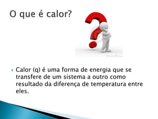    Calor (q) é uma forma de energia que se
    transfere de um sistema a outro como
    resultado da diferença de temperatura entre
    eles.
 