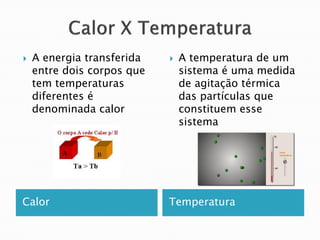    A energia transferida      A temperatura de um
    entre dois corpos que       sistema é uma medida
    tem temperaturas            de agitação térmica
    diferentes é                das partículas que
    denominada calor            constituem esse
                                sistema




Calor                       Temperatura
 