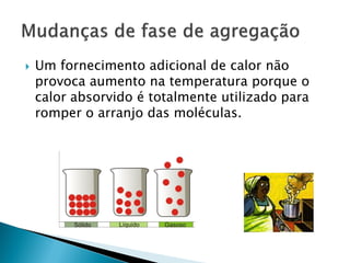    Um fornecimento adicional de calor não
    provoca aumento na temperatura porque o
    calor absorvido é totalmente utilizado para
    romper o arranjo das moléculas.
 
