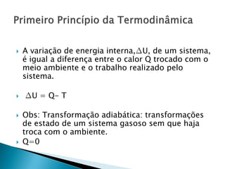    A variação de energia interna,∆U, de um sistema,
    é igual a diferença entre o calor Q trocado com o
    meio ambiente e o trabalho realizado pelo
    sistema.

   ∆U = Q- T

   Obs: Transformação adiabática: transformações
    de estado de um sistema gasoso sem que haja
    troca com o ambiente.
   Q=0
 
