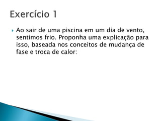    Ao sair de uma piscina em um dia de vento,
    sentimos frio. Proponha uma explicação para
    isso, baseada nos conceitos de mudança de
    fase e troca de calor:
 