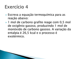    Escreva a equação termoquímica para as
    reação abaixo:
   1 mol de carbono grafite reage com 0,5 mol
    de oxigênio gasoso, produzindo 1 mol de
    monóxido de carbono gasoso. A variação da
    entalpia é 26,5 kcal e o processo é
    exotérmico.
 