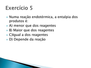    Numa reação endotérmica, a entalpia dos
    produtos é:
   A) menor que dos reagentes
   B) Maior que dos reagentes
   C)Igual a dos reagentes
   D) Depende da reação
 