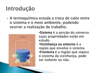    A termoquímica estuda a troca de calor entre
    o sistema e o meio ambiente, podendo
    ocorrer a realização de trabalho.
                    •Sistema é a porção do universo
                    cujas propriedades estão em
                    estudo
                    •Vizinhança ou entorno é a
                    região que envolve o sistema
                    •Fronteira é a região que separa
                    o sistema da vizinhança, pode
                    ser isolante ou não.
 