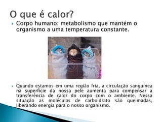    Corpo humano: metabolismo que mantém o
    organismo a uma temperatura constante.




   Quando estamos em uma região fria, a circulação sanguínea
    na superfície da nossa pele aumenta para compensar a
    transferência de calor do corpo com o ambiente. Nessa
    situação as moléculas de carboidrato são queimadas,
    liberando energia para o nosso organismo.
 