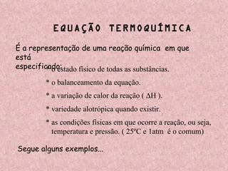 EQUAÇÃO TERMOQUÍMICA É a representação de uma reação química  em que está especificado: * o estado físico de todas as substâncias. * o balanceamento da equação. * a variação de calor da reação (   H ). * as condições físicas em que ocorre a reação, ou seja, temperatura e pressão. ( 25ºC e 1atm  é o comum) * variedade alotrópica quando existir. Segue alguns exemplos... 