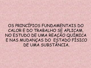 OS PRINCÍPIOS FUNDAMENTAIS DO  CALOR E DO TRABALHO SE APLICAM,  NO ESTUDO DE UMA REAÇÃO QUÍMICA  E NAS MUDANÇAS DO  ESTADO FÍSICO DE UMA SUBSTÂNCIA. 
