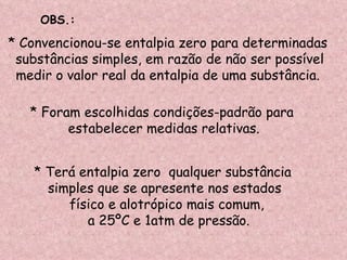 * Convencionou-se entalpia zero para determinadas substâncias simples, em razão de não ser possível medir o valor real da entalpia de uma substância. * Foram escolhidas condições-padrão para estabelecer medidas relativas. * Terá entalpia zero  qualquer substância  simples que se apresente nos estados  físico e alotrópico mais comum, a 25ºC e 1atm de pressão. OBS.: 