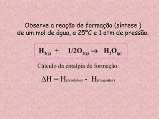 Observe a reação de formação (síntese ) de um mol de água, a 25ºC e 1 atm de pressão. H 2(g)  +  1/2O 2(g)      H 2 O (g) Cálculo da entalpia de formação:  H = H (produtos)  -  H (reagentes) 
