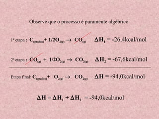 1ª etapa  :  C (grafite) + 1/2O 2(g)      CO (g)   H 1  = - 26,4kcal/mol 2ª etapa  :  CO (g)  +  1/2O 2(g)      CO 2(g)   H 2  = - 67,6kcal/mol Etapa final:  C (grafite) +  O 2(g)      CO 2(g)   H = - 94,0kcal/mol Observe que o processo é puramente algébrico.  H =   H 1  +   H 2   = - 94,0kcal/mol   