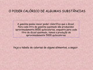 O PODER CALÓRICO DE ALGUMAS SUBSTÂNCIAS A gasolina possui maior poder clalorífico que o álcool.  Para cada litro de gasolina queimado são produzidos  aproximadamente 8000 quilocalorias, enquanto para cada litro de álcool queimado, temos a produção de  aproximadamente 5000 quilocalorias. Veja a tabela de calorias de alguns alimentos, a seguir. 