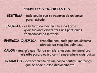 CALOR  - energia que flui de um sistema com temperatura mais alta para o outro com temperatura mais baixa. SISTEMA  - tudo aquilo que se reserva do universo  para  estudo. ENERGIA QUÍMICA  - trabalho realizado por um sistema através de reações químicas. ENERGIA  - resultado do movimento e da força gravitacional existentes nas partículas formadoras da matéria. TRABALHO  - deslocamento de um corpo contra uma força  que se opõe a esse deslocamento. CONCEITOS IMPORTANTES 