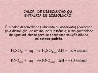 CALOR  DE DISSOLUÇÃO OU ENTALPIA DE DISSOLUÇÃO  É  o calor desenvolvido ( liberado ou absorvido) provocado pela dissolução  de um mol de substância, numa quantidade de água suficiente para se obter uma solução diluída, no  estado padrão . H 2 SO 4 (l)   +  aq     H 2 SO 4 (aq)   H =   – 22,9 kcal/mol   KNO 3(s)  +  aq     KNO 3(aq)   H =  +  8 ,5 kcal/mol   