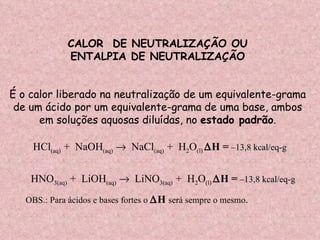 CALOR  DE NEUTRALIZAÇÃO OU ENTALPIA DE NEUTRALIZAÇÃO  É o calor liberado na neutralização de um equivalente-grama de um ácido por um equivalente-grama de uma base, ambos  em soluções aquosas diluídas, no  estado padrão . HCl (aq)  +  NaOH (aq)      NaCl (aq)  +  H 2 O (l)   H =   –13,8 kcal/eq-g   HNO 3(aq)  +  LiOH (aq)      LiNO 3(aq)  +  H 2 O (l)   H =   –13,8 kcal/eq-g   OBS.: Para ácidos e bases fortes o   H  será sempre o mesmo .   